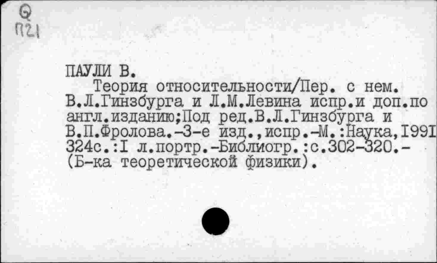 ﻿(5
пи
ПАУЛИ В.
Теория относительности/Пер. с нем. В.Л.Гинзбурга и Л.М.Левина испр.и доп.по англ.изданию;Под ред.В.Л.Гинзбурга и В.П.Фролова.-З-е изд. ,испр.-М.:Наука,1991 324с.:1 л.портр.-Библиогр.:с.302-320.-(Б-ка теоретической физики).